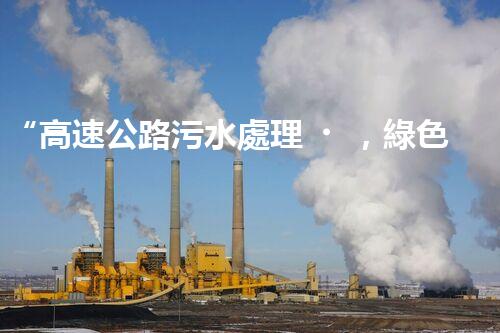 “高速公路污水處理，綠色出行新篇章”